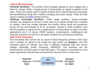 46
1-AC to DC Converters
1A-Diode Rectifiers: This rectifier circuit changes applied ac input voltage into a
fixed dc voltage. Either a single-phase or three-phase ac signal is applied at the
input. These are mainly used in electric traction and in electrochemical processes
like electroplating along with in battery charging and power supply. These are also
used in welding and UPS related services.
1B-Phase Controlled Rectifiers: Unlike diode rectifiers, phase-controlled
rectifiers are designed to convert a fixed value of ac signal voltage into a variable
dc voltage. Here line voltage operates the rectifier hence these are sometimes
known as line commutated ac to dc converters. Similar to diode rectifiers, here
also the applied ac signal can be a single-phase or three-phase ac signal. Its major
applications are in dc drives, HVDC systems, compensators, metallurgical and
chemical industries as well as in excitation systems for synchronous machines.
2-DC to DC Converters
The converters that convert the dc signal of fixed frequency present at the input
into a variable dc signal at the output are also known as choppers. Here the
achieved output dc voltage may have a different amplitude than the source
voltage. Generally, power transistors, MOSFETs, and thyristors are the
semiconductor devices used for their fabrication. The output is controlled by a low
power signal that controls these semiconductor devices from a control unit.
 