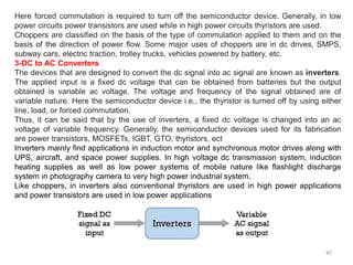 47
Here forced commutation is required to turn off the semiconductor device. Generally, in low
power circuits power transistors are used while in high power circuits thyristors are used.
Choppers are classified on the basis of the type of commutation applied to them and on the
basis of the direction of power flow. Some major uses of choppers are in dc drives, SMPS,
subway cars, electric traction, trolley trucks, vehicles powered by battery, etc.
3-DC to AC Converters
The devices that are designed to convert the dc signal into ac signal are known as inverters.
The applied input is a fixed dc voltage that can be obtained from batteries but the output
obtained is variable ac voltage. The voltage and frequency of the signal obtained are of
variable nature. Here the semiconductor device i.e., the thyristor is turned off by using either
line, load, or forced commutation.
Thus, it can be said that by the use of inverters, a fixed dc voltage is changed into an ac
voltage of variable frequency. Generally, the semiconductor devices used for its fabrication
are power transistors, MOSFETs, IGBT, GTO, thyristors, ect
Inverters mainly find applications in induction motor and synchronous motor drives along with
UPS, aircraft, and space power supplies. In high voltage dc transmission system, induction
heating supplies as well as low power systems of mobile nature like flashlight discharge
system in photography camera to very high power industrial system.
Like choppers, in inverters also conventional thyristors are used in high power applications
and power transistors are used in low power applications
 