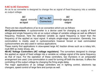 48
4-AC to AC Converters
An ac to ac converter is designed to change the ac signal of fixed frequency into a variable
ac output voltage.
There are two classifications of ac to ac converters which are as follows:
4A-Cycloconverters: A cycloconverter is a device used for changing ac supply of fixed
voltage and single frequency into an ac output voltage of variable voltage as well as different
frequency. However, here the obtained variable ac signal frequency is lower than the
frequency of the applied ac input signal. It adopts single-stage conversion. Generally, line
commutation is mostly used in cycloconverters however forced or load commutated
cycloconverters are also used in various applications.
These mainly find applications in slow-speed large AC traction drives such as a rotary kiln,
multi MW ac motor drives, etc.
4B-AC Voltage Controllers (AC voltage regulators): The converters designed to change
the applied ac signal of fixed voltage into a variable ac voltage signal of the same frequency
as that of input. For the operation of these controllers, two thyristors in an antiparallel
arrangement are used. Line commutation is used for turning off both the devices. It offers the
controlling of the output voltage by changing the firing angle delay.
The major applications of ac voltage controllers are in lighting control, electronic tap
changers, speed control of large fans and pumps as well.
 