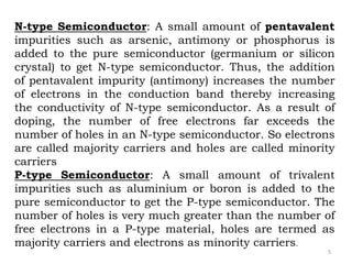 5
N-type Semiconductor: A small amount of pentavalent
impurities such as arsenic, antimony or phosphorus is
added to the pure semiconductor (germanium or silicon
crystal) to get N-type semiconductor. Thus, the addition
of pentavalent impurity (antimony) increases the number
of electrons in the conduction band thereby increasing
the conductivity of N-type semiconductor. As a result of
doping, the number of free electrons far exceeds the
number of holes in an N-type semiconductor. So electrons
are called majority carriers and holes are called minority
carriers
P-type Semiconductor: A small amount of trivalent
impurities such as aluminium or boron is added to the
pure semiconductor to get the P-type semiconductor. The
number of holes is very much greater than the number of
free electrons in a P-type material, holes are termed as
majority carriers and electrons as minority carriers.
 
