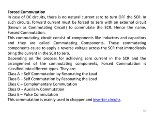 50
Forced Commutation
In case of DC circuits, there is no natural current zero to turn OFF the SCR. In
such circuits, forward current must be forced to zero with an external circuit
(known as Commutating Circuit) to commutate the SCR. Hence the name,
Forced Commutation.
This commutating circuit consist of components like inductors and capacitors
and they are called Commutating Components. These commutating
components cause to apply a reverse voltage across the SCR that immediately
bring the current in the SCR to zero.
Depending on the process for achieving zero current in the SCR and the
arrangement of the commutating components, Forced Commutation is
classified into different types. They are:
Class A – Self Commutation by Resonating the Load
Class B – Self Commutation by Resonating the Load
Class C – Complementary Commutation
Class D – Auxiliary Commutation
Class E – Pulse Commutation
This commutation is mainly used in chopper and inverter circuits.
 