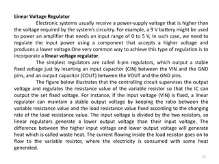 51
Linear Voltage Regulator
Electronic systems usually receive a power-supply voltage that is higher than
the voltage required by the system’s circuitry. For example, a 9 V battery might be used
to power an amplifier that needs an input range of 0 to 5 V, In such case, we need to
regulate the input power using a component that accepts a higher voltage and
produces a lower voltage.One very common way to achieve this type of regulation is to
incorporate a linear voltage regulator.
The simplest regulators are called 3-pin regulators, which output a stable
fixed voltage just by inserting an input capacitor (CIN) between the VIN and the GND
pins, and an output capacitor (COUT) between the VOUT and the GND pins.
The figure below illustrates that the controlling circuit supervises the output
voltage and regulates the resistance value of the variable resistor so that the IC can
output the set fixed voltage. For instance, if the input voltage (VIN) is fixed, a linear
regulator can maintain a stable output voltage by keeping the ratio between the
variable resistance value and the load resistance value fixed according to the changing
rate of the load resistance value. The input voltage is divided by the two resistors, so
linear regulators generate a lower output voltage than their input voltage. The
difference between the higher input voltage and lower output voltage will generate
heat which is called waste heat. The current flowing inside the load resistor goes on to
flow to the variable resistor, where the electricity is consumed with some heat
generated.
 