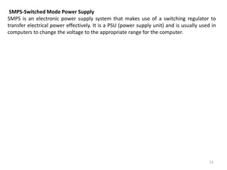 53
SMPS-Switched Mode Power Supply
SMPS is an electronic power supply system that makes use of a switching regulator to
transfer electrical power effectively. It is a PSU (power supply unit) and is usually used in
computers to change the voltage to the appropriate range for the computer.
 