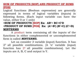 58
SUM OF PRODUCTS [SOP] AND PRODUCT OF SUMS
[POS]
Logical functions (Boolean expression) are generally
expressed in terms of logical variables (inputs) in
following forms. (Each input variable can have the
value, either 0 or 1 only)
•SUM OF PRODUCTS [SOP] Ex: AB’+ BC+C’D
•PRODUCT OF SUMS [POS] Ex: (A’+B’) (B’+C) (C’+D)
MINTERMS
A product term containing all the inputs of the
functions in either complemented or uncomplemented
form is called MINTERMS.
Let us consider 3 variable (input) function. It has
23 all possible combinations. [A ‘n’ variable (input)
function has 2n all possible combinations]. Let the
inputs are A, B, C and output is Y.
 