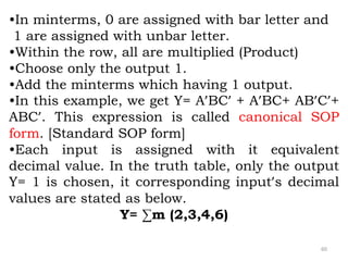 60
•In minterms, 0 are assigned with bar letter and
1 are assigned with unbar letter.
•Within the row, all are multiplied (Product)
•Choose only the output 1.
•Add the minterms which having 1 output.
•In this example, we get Y= A’BC’ + A’BC+ AB’C’+
ABC’. This expression is called canonical SOP
form. [Standard SOP form]
•Each input is assigned with it equivalent
decimal value. In the truth table, only the output
Y= 1 is chosen, it corresponding input’s decimal
values are stated as below.
Y= ∑m (2,3,4,6)
 