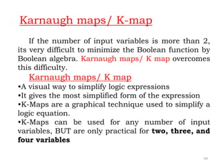 64
If the number of input variables is more than 2,
its very difficult to minimize the Boolean function by
Boolean algebra. Karnaugh maps/ K map overcomes
this difficulty.
Karnaugh maps/ K map
•A visual way to simplify logic expressions
•It gives the most simplified form of the expression
•K-Maps are a graphical technique used to simplify a
logic equation.
•K-Maps can be used for any number of input
variables, BUT are only practical for two, three, and
four variables
Karnaugh maps/ K-map
 