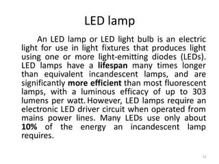 LED lamp
An LED lamp or LED light bulb is an electric
light for use in light fixtures that produces light
using one or more light-emitting diodes (LEDs).
LED lamps have a lifespan many times longer
than equivalent incandescent lamps, and are
significantly more efficient than most fluorescent
lamps, with a luminous efficacy of up to 303
lumens per watt.However, LED lamps require an
electronic LED driver circuit when operated from
mains power lines. Many LEDs use only about
10% of the energy an incandescent lamp
requires.
15
 