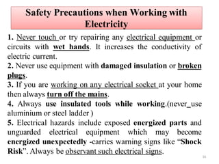 Safety Precautions when Working with
Electricity
1. Never touch or try repairing any electrical equipment or
circuits with wet hands. It increases the conductivity of
electric current.
2. Never use equipment with damaged insulation or broken
plugs.
3. If you are working on any electrical socket at your home
then always turn off the mains.
4. Always use insulated tools while working.(never use
aluminium or steel ladder )
5. Electrical hazards include exposed energized parts and
unguarded electrical equipment which may become
energized unexpectedly -carries warning signs like “Shock
Risk”. Always be observant such electrical signs.
16
 