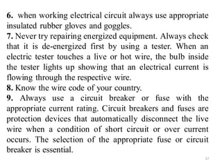 6. when working electrical circuit always use appropriate
insulated rubber gloves and goggles.
7. Never try repairing energized equipment. Always check
that it is de-energized first by using a tester. When an
electric tester touches a live or hot wire, the bulb inside
the tester lights up showing that an electrical current is
flowing through the respective wire.
8. Know the wire code of your country.
9. Always use a circuit breaker or fuse with the
appropriate current rating. Circuit breakers and fuses are
protection devices that automatically disconnect the live
wire when a condition of short circuit or over current
occurs. The selection of the appropriate fuse or circuit
breaker is essential.
17
 