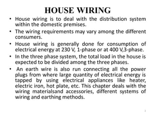HOUSE WIRING
• House wiring is to deal with the distribution system
within the domestic premises.
• The wiring requirements may vary among the different
consumers.
• House wiring is generally done for consumption of
electrical energy at 230 V, 1-phase or at 400 V,3-phase.
• In the three phase system, the total load in the house is
expected to be divided among the three phases.
• An earth wire is also run connecting all the power
plugs from where large quantity of electrical energy is
tapped by using electrical appliances like heater,
electric iron, hot plate, etc. This chapter deals with the
wiring materialsand accessories, different systems of
wiring and earthing methods.
2
 