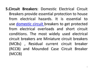 5.Circuit Breakers: Domestic Electrical Circuit
Breakers provide essential protection to house
from electrical hazards. It is essential to
use domestic circuit breakers to get protected
from electrical overloads and short circuit
conditions. The most widely used electrical
circuit breakers are Miniature circuit breakers
(MCBs) , Residual current circuit breaker
(RCCB) and Mounded Case Circuit Breaker
(MCCB)
4
 