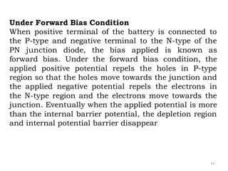 41
Under Forward Bias Condition
When positive terminal of the battery is connected to
the P-type and negative terminal to the N-type of the
PN junction diode, the bias applied is known as
forward bias. Under the forward bias condition, the
applied positive potential repels the holes in P-type
region so that the holes move towards the junction and
the applied negative potential repels the electrons in
the N-type region and the electrons move towards the
junction. Eventually when the applied potential is more
than the internal barrier potential, the depletion region
and internal potential barrier disappear.
 