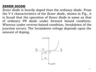 46
ZENER DIODE
Zener diode is heavily doped than the ordinary diode. From
the V–I characteristics of the Zener diode, shown in Fig., it
is found that the operation of Zener diode is same as that
of ordinary PN diode under forward biased condition.
Whereas under reverse-baised condition, breakdown of the
junction occurs. The breakdown voltage depends upon the
amount of doping.
 