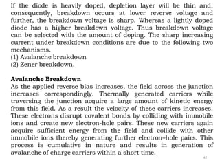 47
If the diode is heavily doped, depletion layer will be thin and,
consequently, breakdown occurs at lower reverse voltage and
further, the breakdown voltage is sharp. Whereas a lightly doped
diode has a higher breakdown voltage. Thus breakdown voltage
can be selected with the amount of doping. The sharp increasing
current under breakdown conditions are due to the following two
mechanisms.
(1) Avalanche breakdown
(2) Zener breakdown.
Avalanche Breakdown
As the applied reverse bias increases, the field across the junction
increases correspondingly. Thermally generated carriers while
traversing the junction acquire a large amount of kinetic energy
from this field. As a result the velocity of these carriers increases.
These electrons disrupt covalent bonds by colliding with immobile
ions and create new electron-hole pairs. These new carriers again
acquire sufficient energy from the field and collide with other
immobile ions thereby generating further electron–hole pairs. This
process is cumulative in nature and results in generation of
avalanche of charge carriers within a short time.
 
