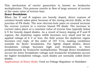 48
This mechanism of carrier generation is known as Avalanche
multiplication. This process results in flow of large amount of current
at the same value of reverse bias.
Zener Breakdown
When the P and N regions are heavily doped, direct rupture of
covalent bonds takes place because of the strong electric fields, at the
junction of PN diode. The new electron-hole pairs so created increase
the reverse current in a reverse biased PN diode. The increase in
current takes place at a constant value of reverse bias typically below
6 V for heavily doped diodes. As a result of heavy doping of P and N
regions, the depletion region width becomes very small and for an
applied voltage of 6 V or less, the field across the depletion region
becomes very high, of the order of 107 V/m, making conditions
suitable for Zener breakdown. For lightly doped diodes, Zener
breakdown voltage becomes high and breakdown is then
predominantly by Avalanche multiplication. Though Zener breakdown
occurs for lower breakdown voltage and Avalanche breakdown occurs
for higher breakdown voltage, such diodes are normally called Zener
diodes.
Applications of Zener diode: Used as Voltage Regulator or Stabilizer.
 