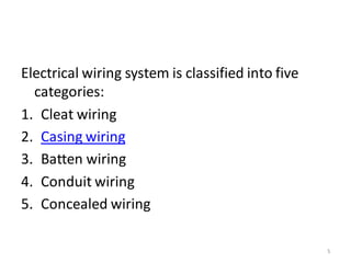 Electrical wiring system is classified into five
categories:
1. Cleat wiring
2. Casing wiring
3. Batten wiring
4. Conduit wiring
5. Concealed wiring
5
 