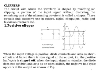 58
CLIPPERS
The circuit with which the waveform is shaped by removing (or
clipping) a portion of the input signal without distorting the
remaining part of the alternating waveform is called a clipper. These
circuits find extensive use in radars, digital computers, radio and
television receivers etc.
1.Positive clipper
When the input voltage is positive, diode conducts and acts as short-
circuit and hence there is zero signal at the output, i.e. the positive
half cycle is clipped off. When the input signal is negative, the diode
does not conduct and acts as an open switch, the negative half cycle
appears at the output as shown in Fig.
 
