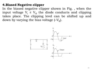 61
4.Biased Negative clipper
In the biased negative clipper shown in Fig. , when the
input voltage Vi ≤ VR the diode conducts and clipping
takes place. The clipping level can be shifted up and
down by varying the bias voltage (–VR).
 