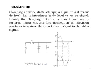 62
CLAMPERS
Clamping network shifts (clamps) a signal to a different
dc level, i.e. it introduces a dc level to an ac signal.
Hence, the clamping network is also known as dc
restorer. These circuits find application in television
receivers to restore the dc reference signal to the video
signal.
 
