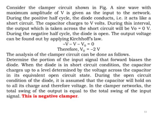 63
Consider the clamper circuit shown in Fig. A sine wave with
maximum amplitude of V is given as the input to the network.
During the positive half cycle, the diode conducts, i.e. it acts like a
short circuit. The capacitor charges to V volts. During this interval,
the output which is taken across the short circuit will be Vo = 0 V.
During the negative half cycle, the diode is open. The output voltage
can be found out by applying Kirchhoff’s law.
–V – V – V0 = 0
Therefore, V0 = –2 V
The analysis of the clamper circuit can be done as follows.
Determine the portion of the input signal that forward biases the
diode. When the diode is in short circuit condition, the capacitor
charges up to a level determined by the voltage across the capacitor
in its equivalent open circuit state. During the open circuit
condition of the diode, it is assumed that the capacitor will hold on
to all its charge and therefore voltage. In the clamper networks, the
total swing of the output is equal to the total swing of the input
signal. This is negative clamper.
 