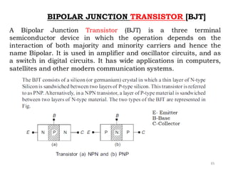 65
BIPOLAR JUNCTION TRANSISTOR [BJT]
A Bipolar Junction Transistor (BJT) is a three terminal
semiconductor device in which the operation depends on the
interaction of both majority and minority carriers and hence the
name Bipolar. It is used in amplifier and oscillator circuits, and as
a switch in digital circuits. It has wide applications in computers,
satellites and other modern communication systems.
 