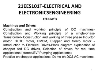 EEE-UNIT 3
1
Machines and Drives
Construction and working principle of DC machines-
Construction and Working principle of a single-phase
Transformer- Construction and working of three phase Inductor
motor, BLDC motor, PMSM, Stepper and Servo motor -
Introduction to Electrical Drives-Block diagram explanation of
chopper fed DC drives, Selection of drives for real time
applications (cranes/EV/ Pumping applications)
Practice on chopper applications, Demo on DC& AC machines
21EES101T-ELECTRICAL AND
ELECTRONICSENGINEERING
 