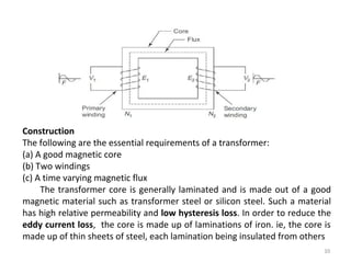 10
Construction
The following are the essential requirements of a transformer:
(a) A good magnetic core
(b) Two windings
(c) A time varying magnetic flux
The transformer core is generally laminated and is made out of a good
magnetic material such as transformer steel or silicon steel. Such a material
has high relative permeability and low hysteresis loss. In order to reduce the
eddy current loss, the core is made up of laminations of iron. ie, the core is
made up of thin sheets of steel, each lamination being insulated from others
 