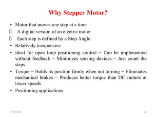 Why Stepper Motor?
• Motor that moves one step at a time
A digital version of an electric motor
Each step is defined by a Step Angle
• Relatively inexpensive
• Ideal for open loop positioning control − Can be implemented
without feedback − Minimizes sensing devices − Just count the
steps
• Torque − Holds its position firmly when not turning − Eliminates
mechanical brakes − Produces better torque than DC motors at
lower speeds
• Positioning applications
25
17-10-2023
 