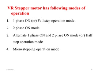 VR Stepper motor has following modes of
operation
1. 1 phase ON (or) Full step operation mode
2. 2 phase ON mode
3. Alternate 1 phase ON and 2 phase ON mode (or) Half
step operation mode
4. Micro stepping operation mode
17-10-2023 30
 