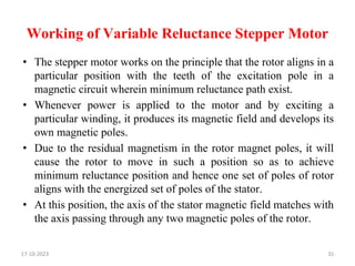 Working of Variable Reluctance Stepper Motor
• The stepper motor works on the principle that the rotor aligns in a
particular position with the teeth of the excitation pole in a
magnetic circuit wherein minimum reluctance path exist.
• Whenever power is applied to the motor and by exciting a
particular winding, it produces its magnetic field and develops its
own magnetic poles.
• Due to the residual magnetism in the rotor magnet poles, it will
cause the rotor to move in such a position so as to achieve
minimum reluctance position and hence one set of poles of rotor
aligns with the energized set of poles of the stator.
• At this position, the axis of the stator magnetic field matches with
the axis passing through any two magnetic poles of the rotor.
17-10-2023 31
 