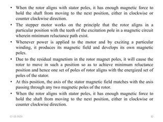 • When the rotor aligns with stator poles, it has enough magnetic force to
hold the shaft from moving to the next position, either in clockwise or
counter clockwise direction.
• The stepper motor works on the principle that the rotor aligns in a
particular position with the teeth of the excitation pole in a magnetic circuit
wherein minimum reluctance path exist.
• Whenever power is applied to the motor and by exciting a particular
winding, it produces its magnetic field and develops its own magnetic
poles.
• Due to the residual magnetism in the rotor magnet poles, it will cause the
rotor to move in such a position so as to achieve minimum reluctance
position and hence one set of poles of rotor aligns with the energized set of
poles of the stator.
• At this position, the axis of the stator magnetic field matches with the axis
passing through any two magnetic poles of the rotor.
• When the rotor aligns with stator poles, it has enough magnetic force to
hold the shaft from moving to the next position, either in clockwise or
counter clockwise direction.
17-10-2023 32
 
