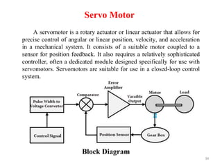 34
Servo Motor
A servomotor is a rotary actuator or linear actuator that allows for
precise control of angular or linear position, velocity, and acceleration
in a mechanical system. It consists of a suitable motor coupled to a
sensor for position feedback. It also requires a relatively sophisticated
controller, often a dedicated module designed specifically for use with
servomotors. Servomotors are suitable for use in a closed-loop control
system.
Block Diagram
 