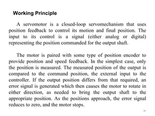 36
Working Principle
A servomotor is a closed-loop servomechanism that uses
position feedback to control its motion and final position. The
input to its control is a signal (either analog or digital)
representing the position commanded for the output shaft.
The motor is paired with some type of position encoder to
provide position and speed feedback. In the simplest case, only
the position is measured. The measured position of the output is
compared to the command position, the external input to the
controller. If the output position differs from that required, an
error signal is generated which then causes the motor to rotate in
either direction, as needed to bring the output shaft to the
appropriate position. As the positions approach, the error signal
reduces to zero, and the motor stops.
 