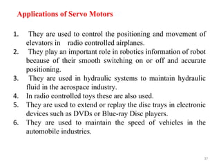 37
Applications of Servo Motors
1. They are used to control the positioning and movement of
elevators in radio controlled airplanes.
2. They play an important role in robotics information of robot
because of their smooth switching on or off and accurate
positioning.
3. They are used in hydraulic systems to maintain hydraulic
fluid in the aerospace industry.
4. In radio controlled toys these are also used.
5. They are used to extend or replay the disc trays in electronic
devices such as DVDs or Blue-ray Disc players.
6. They are used to maintain the speed of vehicles in the
automobile industries.
 