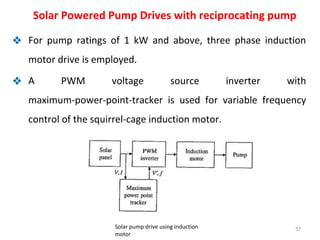 ❖ For pump ratings of 1 kW and above, three phase induction
motor drive is employed.
❖ A PWM voltage source inverter with
maximum-power-point-tracker is used for variable frequency
control of the squirrel-cage induction motor.
57
Solar Powered Pump Drives with reciprocating pump
Solar pump drive using induction
motor
 
