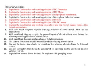8 Marks Questions
1. Explain the Construction and working principle of DC Generator.
2. Explain the Construction and working principle of DC Motor.
3. Explain the Construction and working principle of single phase transformer.
4. Explain the Construction and working principle of three phase Induction motor.
5. Explain the Construction and working principle of PMSM.
6. Explain the Construction and working principle of BLDC motor.
7. Explain the Construction and working principle of any one type of stepper motor. Also
list out applications.
8. With neat block diagram, explain working principle of servo motor. Also list out
applications.
9. With neat block diagram, explain the general layout of electric drives. Also list out the
advantages and application of electric drives.
10. With neat block diagram, explain chopper fed electric drives.
11. List out the factors that should be considered for selecting electric drives.
12. List out the factors that should be considered for selecting electric drives for lifts and
cranes.
13. List out the factors that should be considered for selecting electric drives for eclectic
vehicles (EV’s) .
14. Explain how electric drives are used for appliance like pumping water.
61
 