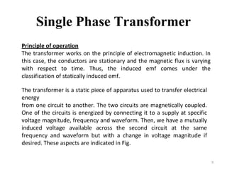 Single Phase Transformer
9
Principle of operation
The transformer works on the principle of electromagnetic induction. In
this case, the conductors are stationary and the magnetic flux is varying
with respect to time. Thus, the induced emf comes under the
classification of statically induced emf.
The transformer is a static piece of apparatus used to transfer electrical
energy
from one circuit to another. The two circuits are magnetically coupled.
One of the circuits is energized by connecting it to a supply at specific
voltage magnitude, frequency and waveform. Then, we have a mutually
induced voltage available across the second circuit at the same
frequency and waveform but with a change in voltage magnitude if
desired. These aspects are indicated in Fig.
 