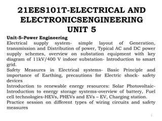 21EES101T-ELECTRICAL AND
ELECTRONICSENGINEERING
UNIT 5
1
Unit-5–Power Engineering
Electrical supply system- simple layout of Generation,
transmission and Distribution of power, Typical AC and DC power
supply schemes, overview on substation equipment with key
diagram of 11kV/400 V indoor substation- Introduction to smart
grid.
Safety Measures in Electrical systems- Basic Principle and
importance of Earthing, precautions for Electric shock- safety
devices
Introduction to renewable energy resources: Solar Photovoltaic-
Introduction to energy storage systems-overview of battery, Fuel
cell technologies-HEVs, PHEVs and EVs – EV, Charging station.
Practice session on different types of wiring circuits and safety
measures
 