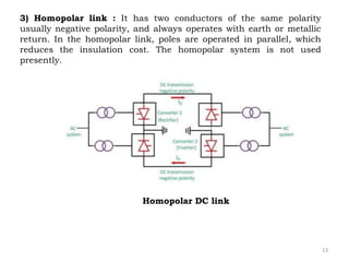 13
3) Homopolar link : It has two conductors of the same polarity
usually negative polarity, and always operates with earth or metallic
return. In the homopolar link, poles are operated in parallel, which
reduces the insulation cost. The homopolar system is not used
presently.
Homopolar DC link
 