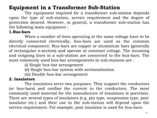 14
Equipment in a Transformer Sub-Station
The equipment required for a transformer sub-station depends
upon the type of sub-station, service requirement and the degree of
protection desired. However, in general, a transformer sub-station has
the following main equipment :
1.Bus-bars
When a number of lines operating at the same voltage have to be
directly connected electrically, bus-bars are used as the common
electrical component. Bus-bars are copper or aluminium bars (generally
of rectangular x-section) and operate at constant voltage. The incoming
and outgoing lines in a sub-station are connected to the bus-bars. The
most commonly used bus-bar arrangements in sub-stations are :
(i) Single bus-bar arrangement
(ii) Single bus-bar system with sectionalisation
(iii) Double bus-bar arrangement
2. Insulators
The insulators serve two purposes. They support the conductors
(or bus-bars) and confine the current to the conductors. The most
commonly used material for the manufacture of insulators is porcelain.
There are several types of insulators (e.g. pin type, suspension type, post
insulator etc.) and their use in the sub-station will depend upon the
service requirement. For example, post insulator is used for bus-bars.
 