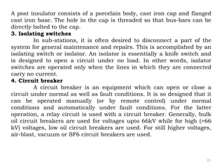 15
A post insulator consists of a porcelain body, cast iron cap and flanged
cast iron base. The hole in the cap is threaded so that bus-bars can be
directly bolted to the cap.
3. Isolating switches
In sub-stations, it is often desired to disconnect a part of the
system for general maintenance and repairs. This is accomplished by an
isolating switch or isolator. An isolator is essentially a knife switch and
is designed to open a circuit under no load. In other words, isolator
switches are operated only when the lines in which they are connected
carry no current.
4. Circuit breaker
A circuit breaker is an equipment which can open or close a
circuit under normal as well as fault conditions. It is so designed that it
can be operated manually (or by remote control) under normal
conditions and automatically under fault conditions. For the latter
operation, a relay circuit is used with a circuit breaker. Generally, bulk
oil circuit breakers are used for voltages upto 66kV while for high (>66
kV) voltages, low oil circuit breakers are used. For still higher voltages,
air-blast, vacuum or SF6 circuit breakers are used.
 