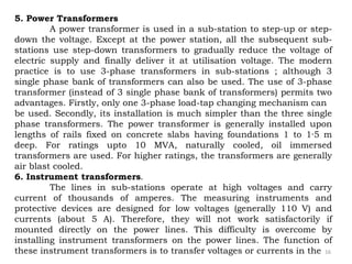 16
5. Power Transformers
A power transformer is used in a sub-station to step-up or step-
down the voltage. Except at the power station, all the subsequent sub-
stations use step-down transformers to gradually reduce the voltage of
electric supply and finally deliver it at utilisation voltage. The modern
practice is to use 3-phase transformers in sub-stations ; although 3
single phase bank of transformers can also be used. The use of 3-phase
transformer (instead of 3 single phase bank of transformers) permits two
advantages. Firstly, only one 3-phase load-tap changing mechanism can
be used. Secondly, its installation is much simpler than the three single
phase transformers. The power transformer is generally installed upon
lengths of rails fixed on concrete slabs having foundations 1 to 1·5 m
deep. For ratings upto 10 MVA, naturally cooled, oil immersed
transformers are used. For higher ratings, the transformers are generally
air blast cooled.
6. Instrument transformers.
The lines in sub-stations operate at high voltages and carry
current of thousands of amperes. The measuring instruments and
protective devices are designed for low voltages (generally 110 V) and
currents (about 5 A). Therefore, they will not work satisfactorily if
mounted directly on the power lines. This difficulty is overcome by
installing instrument transformers on the power lines. The function of
these instrument transformers is to transfer voltages or currents in the
 