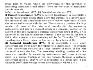 17
power lines to values which are convenient for the operation of
measuring instruments and relays. There are two types of instrument
transformers viz.
(i) Current transformer (C.T.) (ii) Potential transformer (P.T.)
(i) Current transformer (C.T.): A current transformer in essentially a
step-up transformer which steps down the current to a known ratio.
The primary of this transformer consists of one or more turns of thick
wire connected in series with the line. The secondary consists of a large
number of turns of fine wire and provides for the measuring
instruments and relays a current which is a constant fraction of the
current in the line. Suppose a current transformer rated at 100/5 A is
connected in the line to measure current. If the current in the line is
100 A, then current in the secondary will be 5A. Thus the C.T. under
consideration will step down the line current by a factor of 20.
(ii) Potential transformer (P.T.): It is essentially a step down
transformer and steps down the voltage to a known ratio. The primary
of this transformer consists of a large number of turns of fine wire
connected across the line. The secondary winding consists of a few
turns and provides for measuring instruments and relays a voltage
which is a known fraction of the line voltage. Suppose a potential
transformer rated at 66kV/110V is connected to a power line. If line
voltage is 66kV, then voltage across the secondary will be 110 V.
 