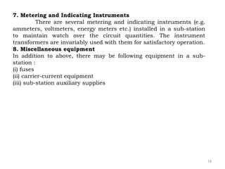 18
7. Metering and Indicating Instruments
There are several metering and indicating instruments (e.g.
ammeters, voltmeters, energy meters etc.) installed in a sub-station
to maintain watch over the circuit quantities. The instrument
transformers are invariably used with them for satisfactory operation.
8. Miscellaneous equipment
In addition to above, there may be following equipment in a sub-
station :
(i) fuses
(ii) carrier-current equipment
(iii) sub-station auxiliary supplies
 