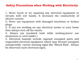 1. Never touch or try repairing any electrical equipment or
circuits with wet hands. It increases the conductivity of
electric current.
2. Never use equipment with damaged insulation or broken
plugs.
3. If you are working on any electrical socket at your home
then always turn off the mains.
4. Always use insulated tools while working.(never use
aluminium or steel ladder )
5. Electrical hazards include exposed energized parts and
unguarded electrical equipment which may become energized
unexpectedly -carries warning signs like “Shock Risk”. Always
be observant such electrical signs.
23
Safety Precautions when Working with Electricity
 