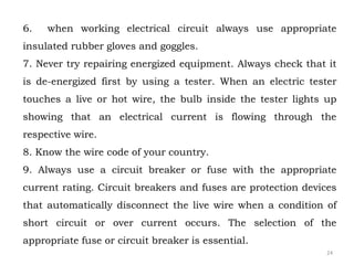 6. when working electrical circuit always use appropriate
insulated rubber gloves and goggles.
7. Never try repairing energized equipment. Always check that it
is de-energized first by using a tester. When an electric tester
touches a live or hot wire, the bulb inside the tester lights up
showing that an electrical current is flowing through the
respective wire.
8. Know the wire code of your country.
9. Always use a circuit breaker or fuse with the appropriate
current rating. Circuit breakers and fuses are protection devices
that automatically disconnect the live wire when a condition of
short circuit or over current occurs. The selection of the
appropriate fuse or circuit breaker is essential.
24
 