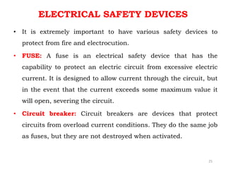 ELECTRICAL SAFETY DEVICES
• It is extremely important to have various safety devices to
protect from fire and electrocution.
• FUSE: A fuse is an electrical safety device that has the
capability to protect an electric circuit from excessive electric
current. It is designed to allow current through the circuit, but
in the event that the current exceeds some maximum value it
will open, severing the circuit.
• Circuit breaker: Circuit breakers are devices that protect
circuits from overload current conditions. They do the same job
as fuses, but they are not destroyed when activated.
25
 