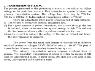 3
2. TRANSMISSION SYSTEM-AC
The powers generated at the generating stations is transmitted at higher
voltage to the main load centers. This transmission system is known as
primary transmission system. The voltage level here may be 765 kV,
400 kV or 220 kV. In India, highest transmission voltage is 765 kV.
There are advantages when power is transmitted at high voltages:
(i) The volume of conductor material required is low.
(ii) For a given amount of power transmitted, the current through the line
is reduced, when the transmission system voltage is high. This reduces
the line losses and hence efficiency of transmission is increased.
(iii) As the current is reduced the voltage in the line is reduced and hence
the line regulation is improved.
The power from the main load centers is transmitted to different
sub-load centers at voltages 33 kV, 66 kV or even at 110 kV. This part of
transmission is known as secondary transmission system.
The primary transmission system employs overhead lines in
general. The secondary transmission of power is either by means of OH
lines or underground cable. In rural areas, OH lines are used and in city
areas, underground cable system is used.
 