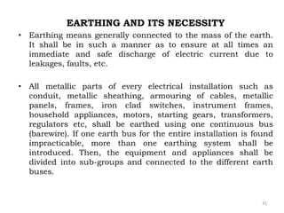 EARTHING AND ITS NECESSITY
• Earthing means generally connected to the mass of the earth.
It shall be in such a manner as to ensure at all times an
immediate and safe discharge of electric current due to
leakages, faults, etc.
• All metallic parts of every electrical installation such as
conduit, metallic sheathing, armouring of cables, metallic
panels, frames, iron clad switches, instrument frames,
household appliances, motors, starting gears, transformers,
regulators etc, shall be earthed using one continuous bus
(barewire). If one earth bus for the entire installation is found
impracticable, more than one earthing system shall be
introduced. Then, the equipment and appliances shall be
divided into sub-groups and connected to the different earth
buses.
31
 