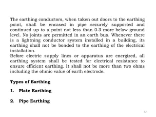 32
The earthing conductors, when taken out doors to the earthing
point, shall be encased in pipe securely supported and
continued up to a point not less than 0.3 more below ground
level. No joints are permitted in an earth bus. Whenever there
is a lightning conductor system installed in a building, its
earthing shall not be bonded to the earthing of the electrical
installation.
Before electric supply lines or apparatus are energized, all
earthing system shall be tested for electrical resistance to
ensure efficient earthing. It shall not be more than two ohms
including the ohmic value of earth electrode.
Types of Earthing
1. Plate Earthing
2. Pipe Earthing
 